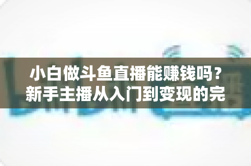 小白做斗鱼直播能赚钱吗？新手主播从入门到变现的完整攻略与收入真相解析