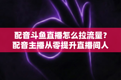 配音斗鱼直播怎么拉流量?配音主播从零提升直播间人气的实战运营全攻略 配音斗鱼直播怎么拉流量?配音主播从零提升直播间人气的实战运营全攻略
