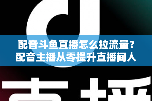 配音斗鱼直播怎么拉流量?配音主播从零提升直播间人气的实战运营全攻略 配音斗鱼直播怎么拉流量?配音主播从零提升直播间人气的实战运营全攻略