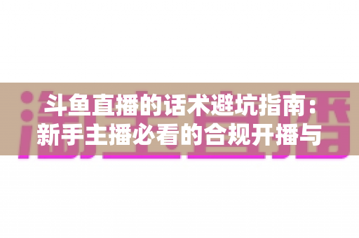 斗鱼直播的话术避坑指南:新手主播必看的合规开播与高效互动实战手册 斗鱼直播的话术避坑指南:新手主播必看的合规开播与高效互动实战手册