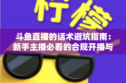 斗鱼直播的话术避坑指南:新手主播必看的合规开播与高效互动实战手册 斗鱼直播的话术避坑指南:新手主播必看的合规开播与高效互动实战手册