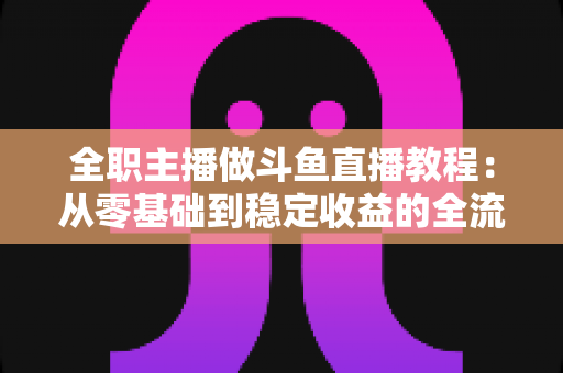 全职主播做斗鱼直播教程:从零基础到稳定收益的全流程实战指南 全职主播做斗鱼直播教程:从零基础到稳定收益的全流程实战指南