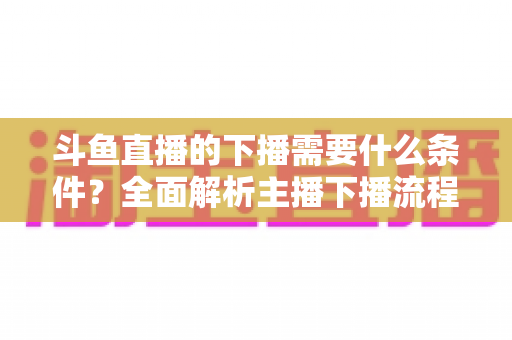 斗鱼直播的下播需要什么条件?全面解析主播下播流程、注意事项与常见问题 斗鱼直播的下播需要什么条件?全面解析主播下播流程、注意事项与常见问题