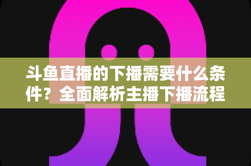 斗鱼直播的下播需要什么条件?全面解析主播下播流程、注意事项与常见问题 斗鱼直播的下播需要什么条件?全面解析主播下播流程、注意事项与常见问题