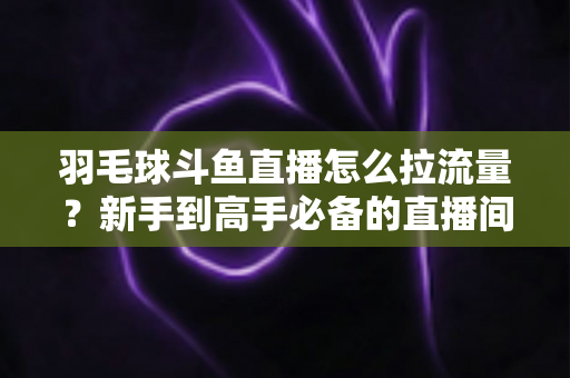 羽毛球斗鱼直播怎么拉流量?新手到高手必备的直播间引流涨粉实战全攻略 羽毛球斗鱼直播怎么拉流量?新手到高手必备的直播间引流涨粉实战全攻略