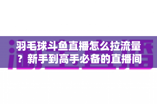 羽毛球斗鱼直播怎么拉流量?新手到高手必备的直播间引流涨粉实战全攻略 羽毛球斗鱼直播怎么拉流量?新手到高手必备的直播间引流涨粉实战全攻略