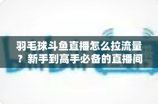 羽毛球斗鱼直播怎么拉流量?新手到高手必备的直播间引流涨粉实战全攻略 羽毛球斗鱼直播怎么拉流量?新手到高手必备的直播间引流涨粉实战全攻略