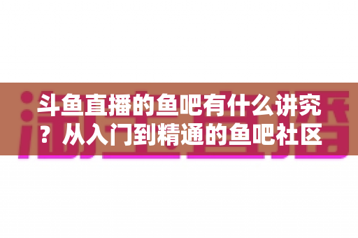 斗鱼直播的鱼吧有什么讲究?从入门到精通的鱼吧社区玩法全攻略 斗鱼直播的鱼吧有什么讲究?从入门到精通的鱼吧社区玩法全攻略