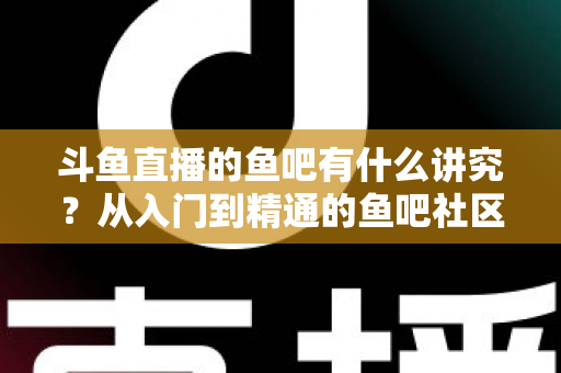 斗鱼直播的鱼吧有什么讲究?从入门到精通的鱼吧社区玩法全攻略 斗鱼直播的鱼吧有什么讲究?从入门到精通的鱼吧社区玩法全攻略