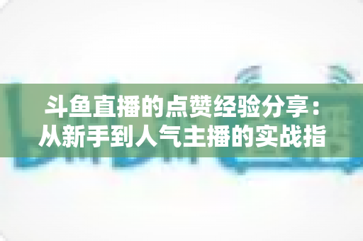 斗鱼直播的点赞经验分享：从新手到人气主播的实战指南