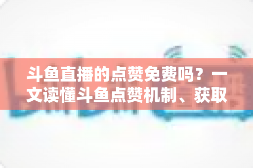 斗鱼直播的点赞免费吗?一文读懂斗鱼点赞机制、获取方式与常见误区 斗鱼直播的点赞免费吗?一文读懂斗鱼点赞机制、获取方式与常见误区
