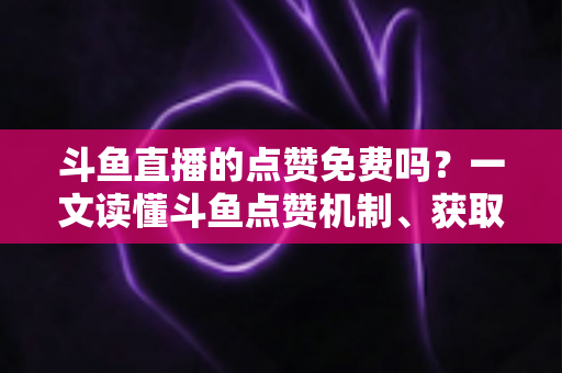 斗鱼直播的点赞免费吗?一文读懂斗鱼点赞机制、获取方式与常见误区 斗鱼直播的点赞免费吗?一文读懂斗鱼点赞机制、获取方式与常见误区