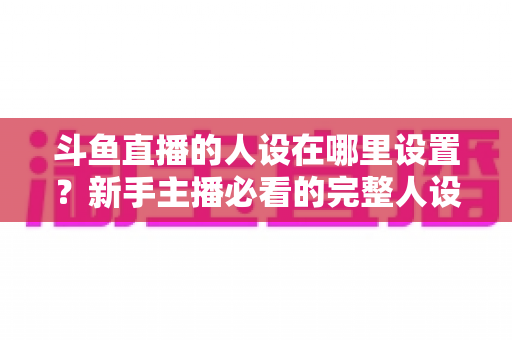 斗鱼直播的人设在哪里设置?新手主播必看的完整人设打造与设置指南 斗鱼直播的人设在哪里设置?新手主播必看的完整人设打造与设置指南
