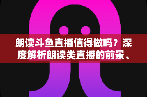朗读斗鱼直播值得做吗?深度解析朗读类直播的前景、收益与入行全攻略 朗读斗鱼直播值得做吗?深度解析朗读类直播的前景、收益与入行全攻略