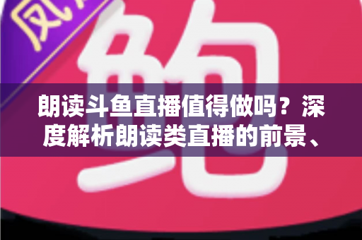 朗读斗鱼直播值得做吗?深度解析朗读类直播的前景、收益与入行全攻略 朗读斗鱼直播值得做吗?深度解析朗读类直播的前景、收益与入行全攻略
