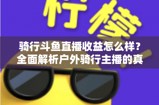 骑行斗鱼直播收益怎么样？全面解析户外骑行主播的真实收入与变现前景