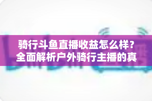 骑行斗鱼直播收益怎么样？全面解析户外骑行主播的真实收入与变现前景