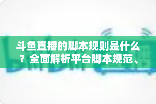 斗鱼直播的脚本规则是什么？全面解析平台脚本规范、违规后果与合规直播指南