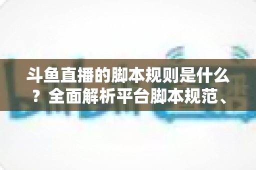 斗鱼直播的脚本规则是什么？全面解析平台脚本规范、违规后果与合规直播指南