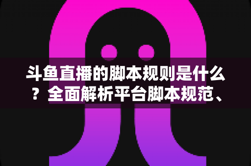 斗鱼直播的脚本规则是什么？全面解析平台脚本规范、违规后果与合规直播指南