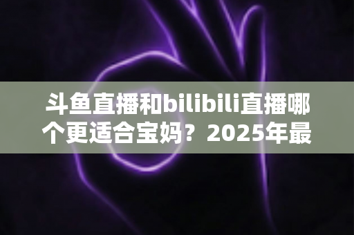 斗鱼直播和bilibili直播哪个更适合宝妈？2025年最全平台对比与选择指南