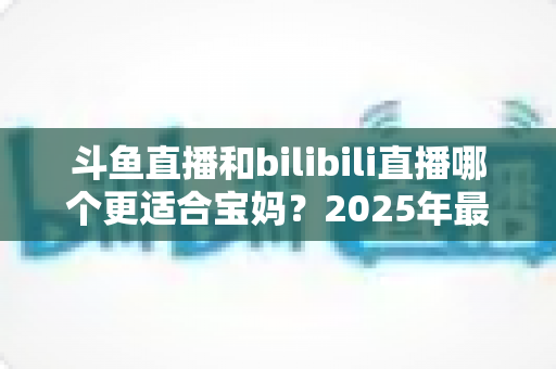 斗鱼直播和bilibili直播哪个更适合宝妈？2025年最全平台对比与选择指南