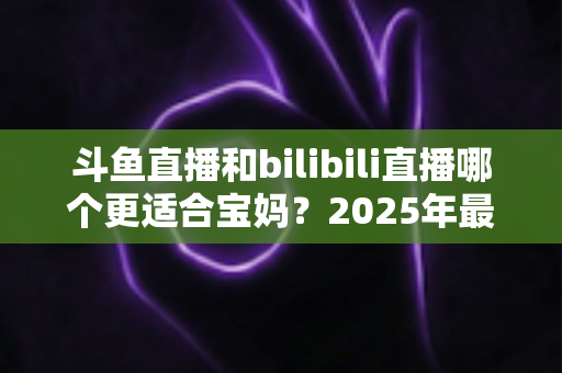 斗鱼直播和bilibili直播哪个更适合宝妈？2025年最全平台对比与选择指南