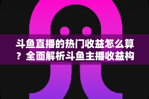 斗鱼直播的热门收益怎么算？全面解析斗鱼主播收益构成、分成比例与提升技巧
