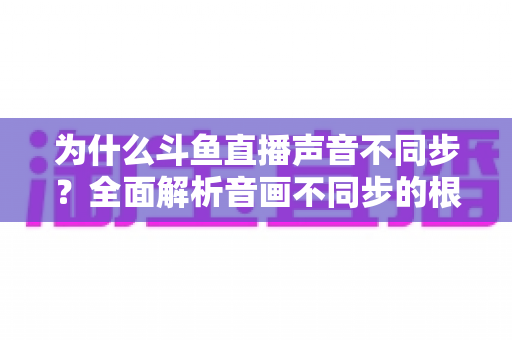 为什么斗鱼直播声音不同步?全面解析音画不同步的根本原因与实用解决方案 为什么斗鱼直播声音不同步?全面解析音画不同步的根本原因与实用解决方案
