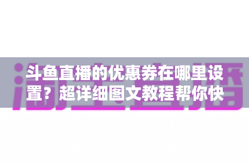 斗鱼直播的优惠券在哪里设置?超详细图文教程帮你快速找到入口并玩转直播间营销 斗鱼直播的优惠券在哪里设置?超详细图文教程帮你快速找到入口并玩转直播间营销