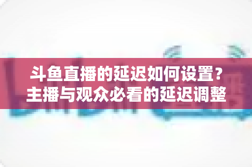 斗鱼直播的延迟如何设置?主播与观众必看的延迟调整与优化全攻略 斗鱼直播的延迟如何设置?主播与观众必看的延迟调整与优化全攻略