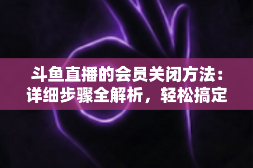 斗鱼直播的会员关闭方法:详细步骤全解析,轻松搞定自动续费问题 斗鱼直播的会员关闭方法:详细步骤全解析,轻松搞定自动续费问题