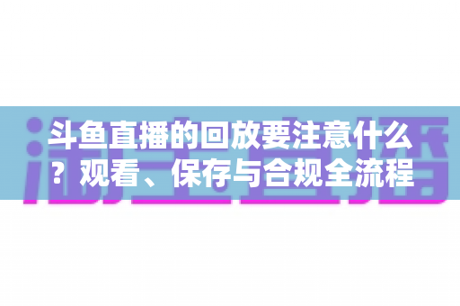 斗鱼直播的回放要注意什么?观看、保存与合规全流程实用指南 斗鱼直播的回放要注意什么?观看、保存与合规全流程实用指南