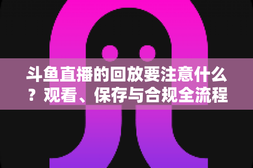 斗鱼直播的回放要注意什么?观看、保存与合规全流程实用指南 斗鱼直播的回放要注意什么?观看、保存与合规全流程实用指南