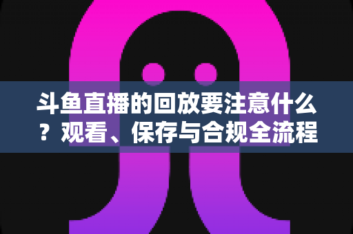 斗鱼直播的回放要注意什么?观看、保存与合规全流程实用指南 斗鱼直播的回放要注意什么?观看、保存与合规全流程实用指南