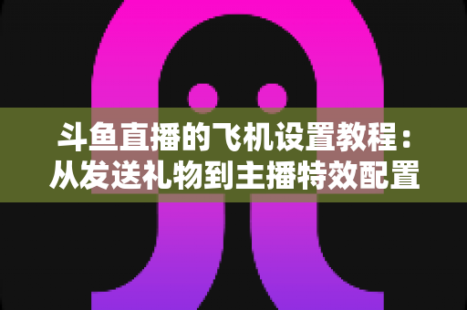 斗鱼直播的飞机设置教程：从发送礼物到主播特效配置的完整指南