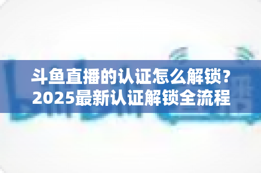 斗鱼直播的认证怎么解锁？2025最新认证解锁全流程指南，新手主播快速上播必备攻略