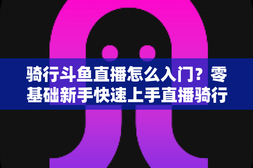 骑行斗鱼直播怎么入门？零基础新手快速上手直播骑行的完整攻略