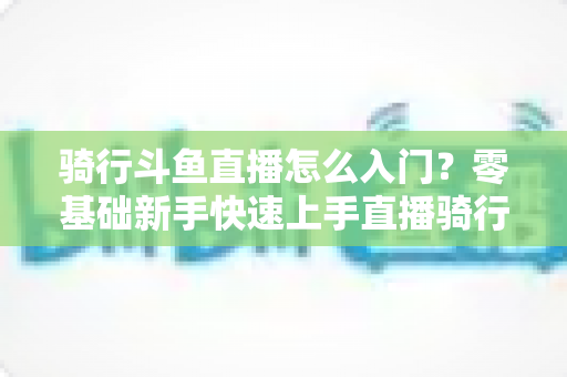 骑行斗鱼直播怎么入门？零基础新手快速上手直播骑行的完整攻略