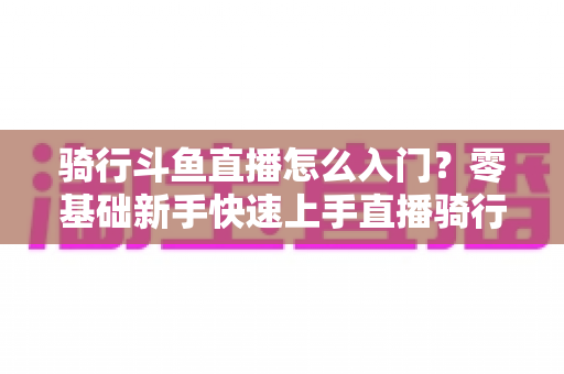 骑行斗鱼直播怎么入门？零基础新手快速上手直播骑行的完整攻略