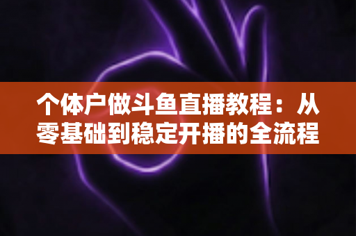 个体户做斗鱼直播教程:从零基础到稳定开播的全流程实战指南 个体户做斗鱼直播教程:从零基础到稳定开播的全流程实战指南
