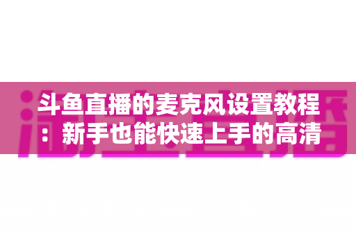 斗鱼直播的麦克风设置教程:新手也能快速上手的高清人声直播间搭建完整指南 斗鱼直播的麦克风设置教程:新手也能快速上手的高清人声直播间搭建完整指南