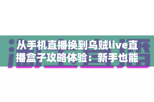从手机直播换到乌贼live直播盒子攻略体验：新手也能快速上手的完整进阶指南与真实感受分享