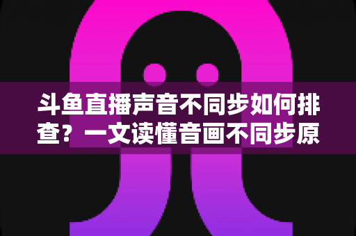 斗鱼直播声音不同步如何排查？一文读懂音画不同步原因与全流程解决方案