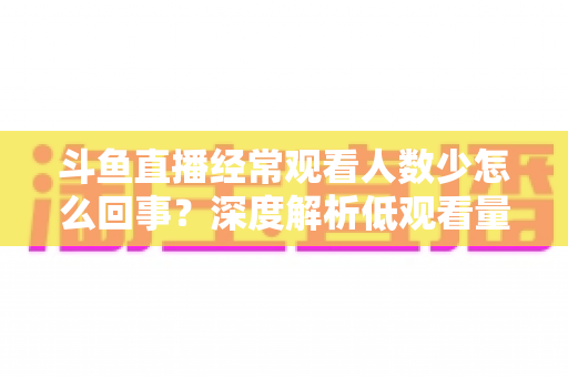 斗鱼直播经常观看人数少怎么回事?深度解析低观看量原因与实用提升攻略 斗鱼直播经常观看人数少怎么回事?深度解析低观看量原因与实用提升攻略