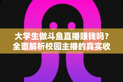 大学生做斗鱼直播赚钱吗?全面解析校园主播的真实收入、赚钱技巧与避坑指南 大学生做斗鱼直播赚钱吗?全面解析校园主播的真实收入、赚钱技巧与避坑指南