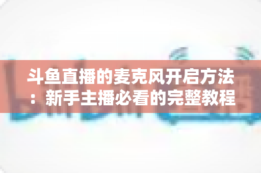 斗鱼直播的麦克风开启方法：新手主播必看的完整教程与实用技巧