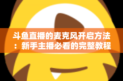 斗鱼直播的麦克风开启方法：新手主播必看的完整教程与实用技巧