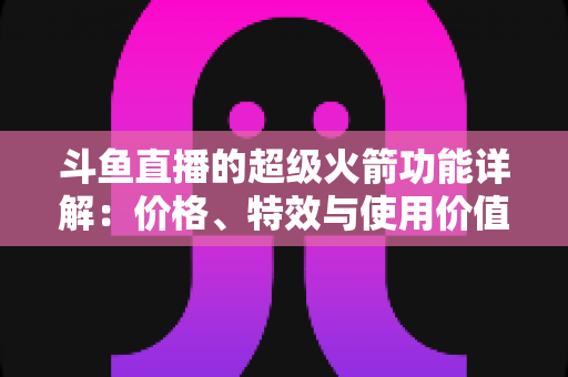 斗鱼直播的超级火箭功能详解：价格、特效与使用价值全面解析