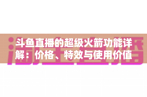 斗鱼直播的超级火箭功能详解：价格、特效与使用价值全面解析
